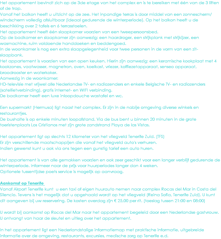 Het appartement bevindt zich op de 3de etage van het complex en is te bereiken met één van de 3 liften of de trap. Vanaf het balkon heeft u uitzicht op de zee. Het inpandige terras is door middel van een zonnescherm/windscherm volledig afsluitbaar (ideaal gedurende de winterperiode). Op het balkon heeft u de beschikking over 2 tafels en 6 terrasstoelen.
Het appartement heeft één slaapkamer voorzien van een tweepersoonsbed.
Op de badkamer en slaapkamer zijn aanwezig: een haardroger, een strijkplank met strijkijzer, een wasmachine, ruim voldoende handdoeken en beddengoed.
In de woonkamer is nog een extra slaapgelegenheid voor twee personen in de vorm van een zit-slaapbank.
Het appartement is voorzien van een open keuken. Hierin zijn aanwezig: een keramische kookplaat met 4 kookzones, vaatwasser, magnetron, oven, koelkast, vriezer, koffiezetapparaat, senseo apparaat, broodrooster en waterkoker.
Aanwezig in de woonkamer: HD-televisie met vrijwel alle Nederlandse TV- en radiozenders en enkele Belgische TV- en radiozenders (satellietverbinding), gratis internet- en WIFI verbinding.
De badkamer heeft een luxe inloopdouche wastafel en wc. Een supermarkt (Hermusa) ligt naast het complex. Er zijn in de nabije omgeving diverse winkels en restaurantjes.
De bushalte is op enkele minuten loopafstand. Via de bus bent u binnen 20 minuten in de grote toeristenplaats Los Cristianos met zijn grote zandstrand Playa de las Vistas. Het appartement ligt op slechts 12 kilometer van het vliegveld Tenerife Zuid. (TFS)
Er zijn verschillende maatschappijen die vanaf het vliegveld auto's verhuren.
Indien gewenst kunt u ook via ons tegen een gunstig tarief een auto huren. Het appartement is van alle gemakken voorzien en ook zeer geschikt voor een langer verblijf gedurende de winterperiode. Informeer naar de prijs voor huurperiodes langer dan 4 weken.
Optionele tussentijdse poets service is mogelijk op aanvraag. Aankomst op Tenerife Vanaf Airport Tenerife kunt u een taxi of eigen huurauto nemen naar complex Rocas del Mar in Costa del Silencio. Tevens is het mogelijk dat u opgehaald wordt op het vliegveld (Reina Sofia, Tenerife Zuid). U kunt dit aangeven bij uw reservering. De kosten overdag zijn € 25,00 per rit. (toeslag tussen 21:00 en 08:00) U wordt bij aankomst op Rocas del Mar naar het appartement begeleid door een Nederlandse gastvrouw. U ontvangt van haar de sleutel en uitleg over het appartement. In het appartement ligt een Nederlandstalige informatiemap met praktische informatie, uitgebreide informatie over de omgeving, restaurants, excursies, medische zorg op Tenerife e.d. 