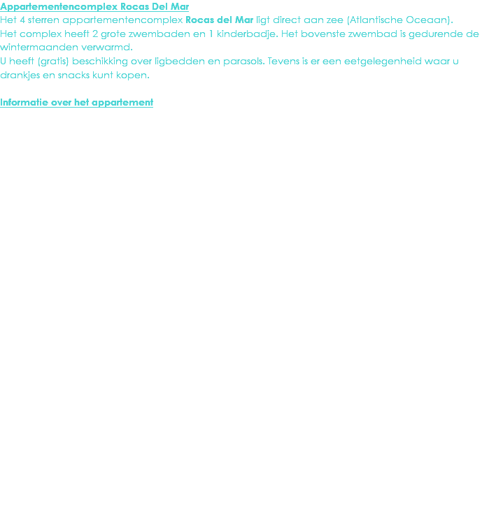 Appartementencomplex Rocas Del Mar
Het 4 sterren appartementencomplex Rocas del Mar ligt direct aan zee (Atlantische Oceaan). Het complex heeft 2 grote zwembaden en 1 kinderbadje. Het bovenste zwembad is gedurende de wintermaanden verwarmd.
U heeft (gratis) beschikking over ligbedden en parasols. Tevens is er een eetgelegenheid waar u drankjes en snacks kunt kopen. Informatie over het appartement
