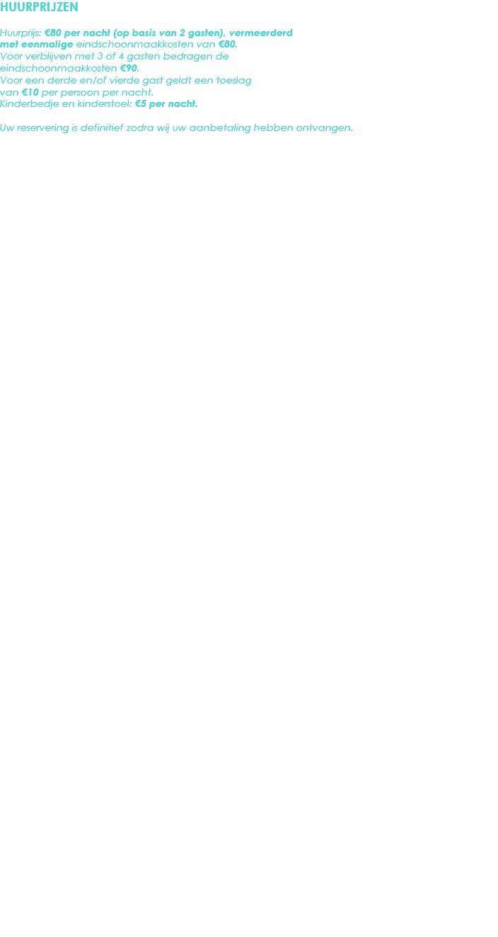 HUURPRIJZEN Huurprijs: €80 per nacht (op basis van 2 gasten), vermeerderd met eenmalige eindschoonmaakkosten van €80. Voor verblijven met 3 of 4 gasten bedragen de eindschoonmaakkosten €90.
Voor een derde en/of vierde gast geldt een toeslag van €10 per persoon per nacht.
Kinderbedje en kinderstoel: €5 per nacht. Uw reservering is definitief zodra wij uw aanbetaling hebben ontvangen. 