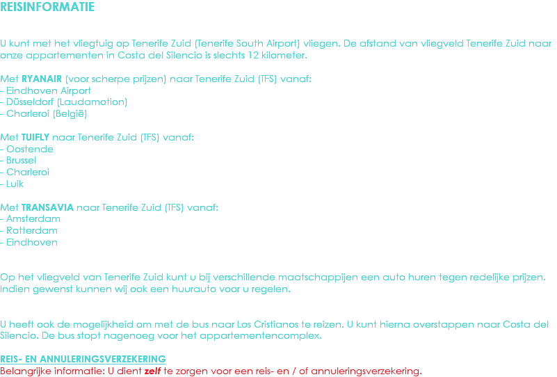 REISINFORMATIE Vliegtuig
U kunt met het vliegtuig op Tenerife Zuid (Tenerife South Airport) vliegen. De afstand van vliegveld Tenerife Zuid naar onze appartementen in Costa del Silencio is slechts 12 kilometer. Met RYANAIR (voor scherpe prijzen) naar Tenerife Zuid (TFS) vanaf:
- Eindhoven Airport - Düsseldorf (Laudamotion)
- Charleroi (België) Met TUIFLY naar Tenerife Zuid (TFS) vanaf:
- Oostende - Brussel - Charleroi - Luik Met TRANSAVIA naar Tenerife Zuid (TFS) vanaf:
- Amsterdam - Rotterdam - Eindhoven Huurauto
Op het vliegveld van Tenerife Zuid kunt u bij verschillende maatschappijen een auto huren tegen redelijke prijzen. Indien gewenst kunnen wij ook een huurauto voor u regelen. Bus
U heeft ook de mogelijkheid om met de bus naar Los Cristianos te reizen. U kunt hierna overstappen naar Costa del Silencio. De bus stopt nagenoeg voor het appartementencomplex. REIS- EN ANNULERINGSVERZEKERING
Belangrijke informatie: U dient zelf te zorgen voor een reis- en / of annuleringsverzekering. 