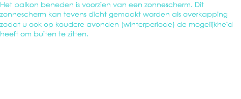 Het balkon beneden is voorzien van een zonnescherm. Dit zonnescherm kan tevens dicht gemaakt worden als overkapping zodat u ook op koudere avonden (winterperiode) de mogelijkheid heeft om buiten te zitten.