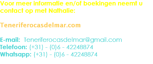 Voor meer informatie en/of boekingen neemt u contact op met Nathalie: Teneriferocasdelmar.com E-mail: Teneriferocasdelmar@gmail.com
Telefoon: (+31) - (0)6 - 42248874
Whatsapp: (+31) - (0)6 - 42248874
