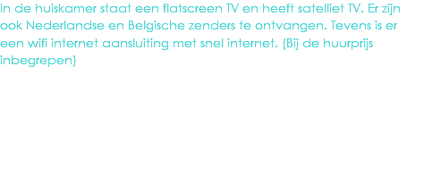 In de huiskamer staat een flatscreen TV en heeft satelliet TV. Er zijn ook Nederlandse en Belgische zenders te ontvangen. Tevens is er een wifi internet aansluiting met snel internet. (Bij de huurprijs inbegrepen)