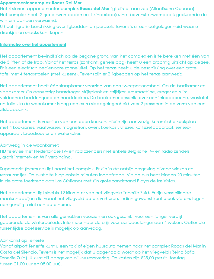 Appartementencomplex Rocas Del Mar
Het 4 sterren appartementencomplex Rocas del Mar ligt direct aan zee (Atlantische Oceaan). Het complex heeft 2 grote zwembaden en 1 kinderbadje. Het bovenste zwembad is gedurende de wintermaanden verwarmd.
U heeft (gratis) beschikking over ligbedden en parasols. Tevens is er een eetgelegenheid waar u drankjes en snacks kunt kopen. Informatie over het appartement Het appartement bevindt zich op de begane grond van het complex en is te bereiken met één van
de 3 liften of de trap. Vanaf het terras (zonkant, gehele dag) heeft u een prachtig uitzicht op de zee.
Er is een electrisch bedienbare zonneluifel. Op het terras heeft u de beschikking over een grote
tafel met 4 terrasstoelen (met kussens). Tevens zijn er 2 ligbedden op het terras aanwezig. Het appartement heeft één slaapkamer voorzien van een tweepersoonsbed. Op de badkamer en
slaapkamer zijn aanwezig: haardroger, strijkplank en strijkijzer, wasmachine, droger en ruim
voldoende beddengoed en handdoeken. De badkamer beschikt over een inloopdouche, wastafel
en toilet. In de woonkamer is nog een extra slaapgelegenheid voor 2 personen in de vorm van een
zitslaapbank. Het appartement is voorzien van een open keuken. Hierin zijn aanwezig, keramische kookplaat
met 4 kookzones, vaatwasser, magnetron, oven, koelkast, vriezer, koffiezetapparaat, senseo-
apparaat, broodrooster en waterkoker. Aanwezig in de woonkamer:
HD televisie met Nederlandse TV- en radiozenders met enkele Belgische TV- en radio zenders
, gratis internet- en WIFIverbinding. Supermarkt (Hermusa) ligt naast het complex. Er zijn in de nabije omgeving diverse winkels en
restaurantjes. De bushalte is op enkele minuten loopafstand. Via de bus bent binnen 20 minuten
in de grote toeristenplaats Los Cristianos met zijn grote zandstrand Playa de las Vistas. Het appartement ligt slechts 12 kilometer van het vliegveld Tenerife Zuid. Er zijn verschillende
maatschappijen die vanaf het vliegveld auto’s verhuren. Indien gewenst kunt u ook via ons tegen
een gunstig tarief een auto huren. Het appartement is van alle gemakken voorzien en ook geschikt voor een langer verblijf
gedurende de winterperiode. Informeer naar de prijs voor periodes langer dan 4 weken. Optionele
tussentijdse poetsservice is mogelijk op aanvraag. Aankomst op Tenerife
Vanaf airport Tenerife kunt u een taxi of eigen huurauto nemen naar het complex Rocas del Mar in
Costa del Silencio. Tevens is het mogelijk dat u opgehaald wordt op het vliegveld (Reina Sofia
Tenerife Zuid). U kunt dit aangeven bij uw reservering. De kosten zijn €25,00 per rit (toeslag
tussen 21.00 uur en 08.00 uur). 