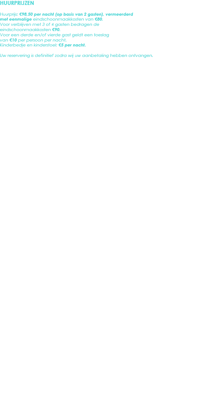 HUURPRIJZEN Huurprijs: €98,50 per nacht (op basis van 2 gasten), vermeerderd met eenmalige eindschoonmaakkosten van €80. Voor verblijven met 3 of 4 gasten bedragen de eindschoonmaakkosten €90.
Voor een derde en/of vierde gast geldt een toeslag van €10 per persoon per nacht.
Kinderbedje en kinderstoel: €5 per nacht. Uw reservering is definitief zodra wij uw aanbetaling hebben ontvangen.
