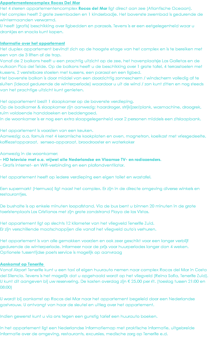Appartementencomplex Rocas Del Mar
Het 4 sterren appartementencomplex Rocas del Mar ligt direct aan zee (Atlantische Oceaan). Het complex heeft 2 grote zwembaden en 1 kinderbadje. Het bovenste zwembad is gedurende de wintermaanden verwarmd.
U heeft (gratis) beschikking over ligbedden en parasols. Tevens is er een eetgelegenheid waar u drankjes en snacks kunt kopen. Informatie over het appartement
Het duplex appartement bevindt zich op de hoogste etage van het complex en is te bereiken met een van de 3 liften of de trap.
Vanaf de 2 balkons heeft u een prachtig uitzicht op de zee, het havenplaatsje Las Galletas en de vulkaan Pico del Teide. Op de balkons heeft u de beschikking over 1 grote tafel, 4 terrasstoelen met kussens, 2 verstelbare stoelen met kussens, een parasol en een ligbed.
Het bovenste balkon is door middel van een doorzichtig zonnescherm / windscherm volledig af te sluiten (ideaal gedurende de winterperiode) waardoor u uit de wind / zon kunt zitten en nog steeds van het prachtige uitzicht kunt genieten. Het appartement bezit 1 slaapkamer op de bovenste verdieping.
Op de badkamer & slaapkamer zijn aanwezig: haardroger, strijkijzer/plank, wasmachine, droogrek, ruim voldoende handdoeken en beddengoed.
In de woonkamer is er nog een extra slaapgelegenheid voor 2 personen middels een zitslaapbank. Het appartement is voorzien van een keuken.
Aanwezig: o.a. fornuis met 4 keramische kookplaten en oven, magnetron, koelkast met vriesgedeelte, koffiezetapparaat, senseo-apparaat, broodrooster en waterkoker Aanwezig in de woonkamer:
- HD televisie met o.a. vrijwel alle Nederlandse en Vlaamse TV- en radiozenders.
- Gratis internet- en Wifi-verbinding en een plafondventilator. Het appartement heeft op iedere verdieping een eigen toilet en wastafel. Een supermarkt (Hermusa) ligt naast het complex. Er zijn in de directe omgeving diverse winkels en restaurantjes. De bushalte is op enkele minuten loopafstand. Via de bus bent u binnen 20 minuten in de grote toeristenplaats Los Cristianos met zijn grote zandstrand Playa de las Vistas. Het appartement ligt op slechts 12 kilometer van het vliegveld Tenerife Zuid.
Er zijn verschillende maatschappijen die vanaf het vliegveld auto's verhuren. Het appartement is van alle gemakken voorzien en ook zeer geschikt voor een langer verblijf gedurende de winterperiode. Informeer naar de prijs voor huurperiodes langer dan 4 weken.
Optionele tussentijdse poets service is mogelijk op aanvraag Aankomst op Tenerife Vanaf Airport Tenerife kunt u een taxi of eigen huurauto nemen naar complex Rocas del Mar in Costa del Silencio. Tevens is het mogelijk dat u opgehaald wordt op het vliegveld (Reina Sofia, Tenerife Zuid). U kunt dit aangeven bij uw reservering. De kosten overdag zijn € 25,00 per rit. (toeslag tussen 21:00 en 08:00) U wordt bij aankomst op Rocas del Mar naar het appartement begeleid door een Nederlandse gastvrouw. U ontvangt van haar de sleutel en uitleg over het appartement. Indien gewenst kunt u via ons tegen een gunstig tarief een huurauto boeken. In het appartement ligt een Nederlandse informatiemap met praktische informatie, uitgebreide informatie over de omgeving, restaurants, excursies, medische zorg op Tenerife e.d. 