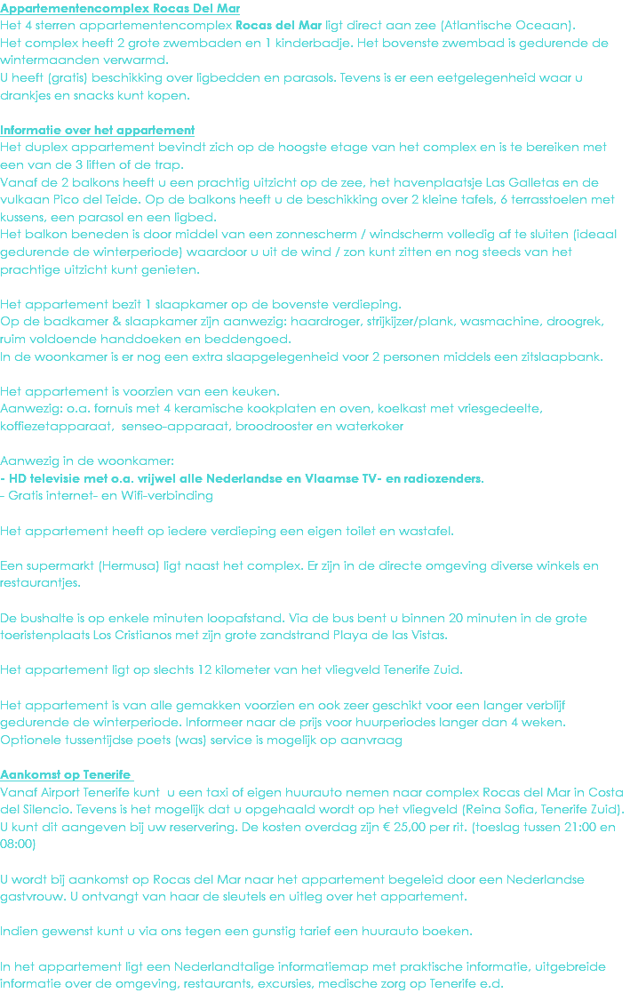 Appartementencomplex Rocas Del Mar
Het 4 sterren appartementencomplex Rocas del Mar ligt direct aan zee (Atlantische Oceaan). Het complex heeft 2 grote zwembaden en 1 kinderbadje. Het bovenste zwembad is gedurende de wintermaanden verwarmd.
U heeft (gratis) beschikking over ligbedden en parasols. Tevens is er een eetgelegenheid waar u drankjes en snacks kunt kopen. Informatie over het appartement
Het duplex appartement bevindt zich op de hoogste etage van het complex en is te bereiken met een van de 3 liften of de trap.
Vanaf de 2 balkons heeft u een prachtig uitzicht op de zee, het havenplaatsje Las Galletas en de vulkaan Pico del Teide. Op de balkons heeft u de beschikking over 2 kleine tafels, 6 terrasstoelen met kussens, een parasol en een ligbed.
Het balkon beneden is door middel van een zonnescherm / windscherm volledig af te sluiten (ideaal gedurende de winterperiode) waardoor u uit de wind / zon kunt zitten en nog steeds van het prachtige uitzicht kunt genieten. Het appartement bezit 1 slaapkamer op de bovenste verdieping.
Op de badkamer & slaapkamer zijn aanwezig: haardroger, strijkijzer/plank, wasmachine, droogrek, ruim voldoende handdoeken en beddengoed.
In de woonkamer is er nog een extra slaapgelegenheid voor 2 personen middels een zitslaapbank. Het appartement is voorzien van een keuken.
Aanwezig: o.a. fornuis met 4 keramische kookplaten en oven, koelkast met vriesgedeelte, koffiezetapparaat, senseo-apparaat, broodrooster en waterkoker Aanwezig in de woonkamer:
- HD televisie met o.a. vrijwel alle Nederlandse en Vlaamse TV- en radiozenders.
- Gratis internet- en Wifi-verbinding Het appartement heeft op iedere verdieping een eigen toilet en wastafel. Een supermarkt (Hermusa) ligt naast het complex. Er zijn in de directe omgeving diverse winkels en restaurantjes. De bushalte is op enkele minuten loopafstand. Via de bus bent u binnen 20 minuten in de grote toeristenplaats Los Cristianos met zijn grote zandstrand Playa de las Vistas. Het appartement ligt op slechts 12 kilometer van het vliegveld Tenerife Zuid. Het appartement is van alle gemakken voorzien en ook zeer geschikt voor een langer verblijf gedurende de winterperiode. Informeer naar de prijs voor huurperiodes langer dan 4 weken.
Optionele tussentijdse poets (was) service is mogelijk op aanvraag Aankomst op Tenerife Vanaf Airport Tenerife kunt u een taxi of eigen huurauto nemen naar complex Rocas del Mar in Costa del Silencio. Tevens is het mogelijk dat u opgehaald wordt op het vliegveld (Reina Sofia, Tenerife Zuid). U kunt dit aangeven bij uw reservering. De kosten overdag zijn € 25,00 per rit. (toeslag tussen 21:00 en 08:00) U wordt bij aankomst op Rocas del Mar naar het appartement begeleid door een Nederlandse gastvrouw. U ontvangt van haar de sleutels en uitleg over het appartement. Indien gewenst kunt u via ons tegen een gunstig tarief een huurauto boeken. In het appartement ligt een Nederlandtalige informatiemap met praktische informatie, uitgebreide informatie over de omgeving, restaurants, excursies, medische zorg op Tenerife e.d. 