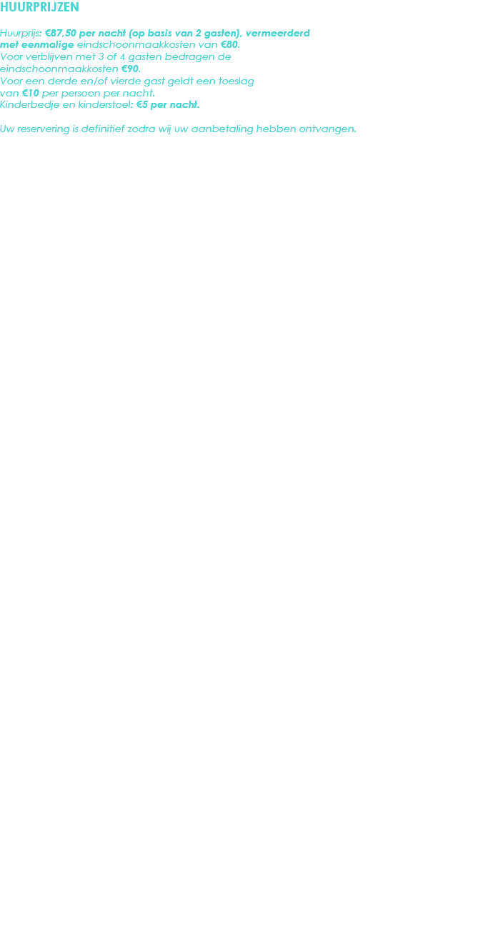 HUURPRIJZEN Huurprijs: €87,50 per nacht (op basis van 2 gasten), vermeerderd met eenmalige eindschoonmaakkosten van €80. Voor verblijven met 3 of 4 gasten bedragen de eindschoonmaakkosten €90.
Voor een derde en/of vierde gast geldt een toeslag van €10 per persoon per nacht.
Kinderbedje en kinderstoel: €5 per nacht. Uw reservering is definitief zodra wij uw aanbetaling hebben ontvangen. 
