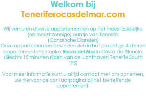 Welkom bij Teneriferocasdelmar.com Wij verhuren diverse appartementen op het meest zuidelijke (en meest zonnige) puntje van Tenerife. (Canarische Eilanden)
Onze appartementen bevinden zich in het prachtige 4 sterren appartementencomplex Rocas del Mar in Costa del Silencio. (Slechts 15 minuten rijden van de luchthaven Tenerife South TFS) Voor meer informatie kunt u altijd contact met ons opnemen, zie hiervoor de contactpagina bij het betreffende appartement.