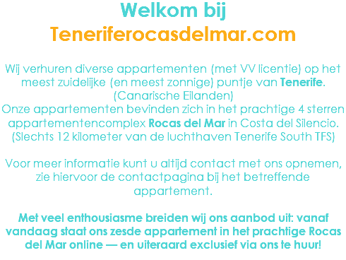 Welkom bij Teneriferocasdelmar.com Wij verhuren diverse appartementen (met VV licentie) op het meest zuidelijke (en meest zonnige) puntje van Tenerife. (Canarische Eilanden)
Onze appartementen bevinden zich in het prachtige 4 sterren appartementencomplex Rocas del Mar in Costa del Silencio. (Slechts 12 kilometer van de luchthaven Tenerife South TFS) Voor meer informatie kunt u altijd contact met ons opnemen, zie hiervoor de contactpagina bij het betreffende appartement. Met veel enthousiasme breiden wij ons aanbod uit: vanaf vandaag staat ons zesde appartement in het prachtige Rocas del Mar online — en uiteraard exclusief via ons te huur!