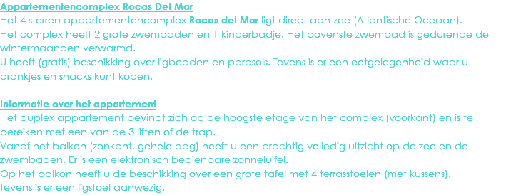 Appartementencomplex Rocas Del Mar
Het 4 sterren appartementencomplex Rocas del Mar ligt direct aan zee (Atlantische Oceaan). Het complex heeft 2 grote zwembaden en 1 kinderbadje. Het bovenste zwembad is gedurende de wintermaanden verwarmd.
U heeft (gratis) beschikking over ligbedden en parasols. Tevens is er een eetgelegenheid waar u drankjes en snacks kunt kopen. Informatie over het appartement
Het duplex appartement bevindt zich op de hoogste etage van het complex (voorkant) en is te bereiken met een van de 3 liften of de trap.
Vanaf het balkon (zonkant, gehele dag) heeft u een prachtig volledig uitzicht op de zee en de zwembaden. Er is een elektronisch bedienbare zonneluifel.
Op het balkon heeft u de beschikking over een grote tafel met 4 terrasstoelen (met kussens).
Tevens is er een ligstoel aanwezig.