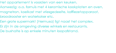 Het appartement is voorzien van een keuken.
Aanwezig: o.a. fornuis met 4 keramische kookplaten en oven, magnetron, koelkast met vriesgedeelte, koffiezetapparaat, broodrooster en waterkoker etc.
Een grote supermarkt (Hermusa) ligt naast het complex.
Er zijn in de omgeving diverse winkels en restaurants.
De bushalte is op enkele minuten loopafstand.