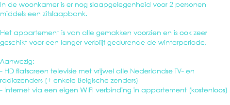 In de woonkamer is er nog slaapgelegenheid voor 2 personen middels een zitslaapbank. Het appartement is van alle gemakken voorzien en is ook zeer geschikt voor een langer verblijf gedurende de winterperiode. Aanwezig:
- HD flatscreen televisie met vrijwel alle Nederlandse TV- en radiozenders (+ enkele Belgische zenders)
- Internet via een eigen WIFI verbinding in appartement (kostenloos)