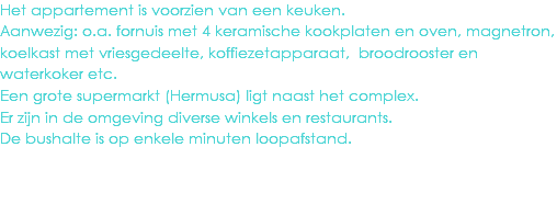 Het appartement is voorzien van een keuken.
Aanwezig: o.a. fornuis met 4 keramische kookplaten en oven, magnetron, koelkast met vriesgedeelte, koffiezetapparaat, broodrooster en waterkoker etc.
Een grote supermarkt (Hermusa) ligt naast het complex.
Er zijn in de omgeving diverse winkels en restaurants.
De bushalte is op enkele minuten loopafstand.