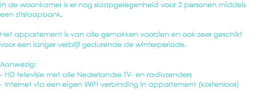 In de woonkamer is er nog slaapgelegenheid voor 2 personen middels een zitslaapbank. Het appartement is van alle gemakken voorzien en ook zeer geschikt voor een langer verblijf gedurende de winterperiode. Aanwezig:
- HD televisie met alle Nederlandse TV- en radiozenders
- Internet via een eigen WIFI verbinding in appartement (kostenloos)