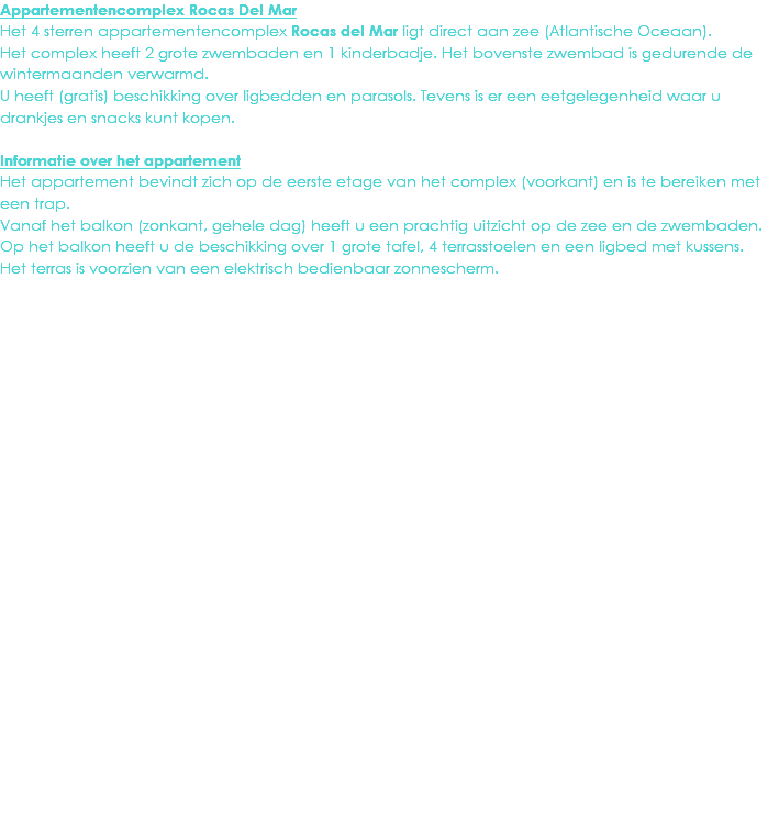 Appartementencomplex Rocas Del Mar
Het 4 sterren appartementencomplex Rocas del Mar ligt direct aan zee (Atlantische Oceaan). Het complex heeft 2 grote zwembaden en 1 kinderbadje. Het bovenste zwembad is gedurende de wintermaanden verwarmd.
U heeft (gratis) beschikking over ligbedden en parasols. Tevens is er een eetgelegenheid waar u drankjes en snacks kunt kopen. Informatie over het appartement
Het appartement bevindt zich op de eerste etage van het complex (voorkant) en is te bereiken met een trap.
Vanaf het balkon (zonkant, gehele dag) heeft u een prachtig uitzicht op de zee en de zwembaden. Op het balkon heeft u de beschikking over 1 grote tafel, 4 terrasstoelen en een ligbed met kussens.
Het terras is voorzien van een elektrisch bedienbaar zonnescherm.